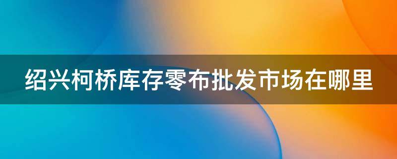绍兴柯桥库存零布批发市场在哪里（绍兴柯桥库存零布批发市场在哪里啊）