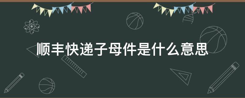 顺丰快递子母件是什么意思（顺丰快递什么叫子母单）