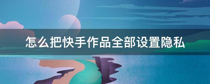 怎么把快手作品全部设置隐私 怎样设置快手隐私作品