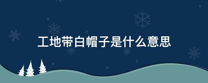 工地带白帽子是什么意思 工地戴白帽子的是什么意思