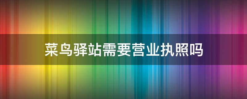 菜鸟驿站需要营业执照吗（菜鸟驿站需要营业执照吗?可以举报吗?）