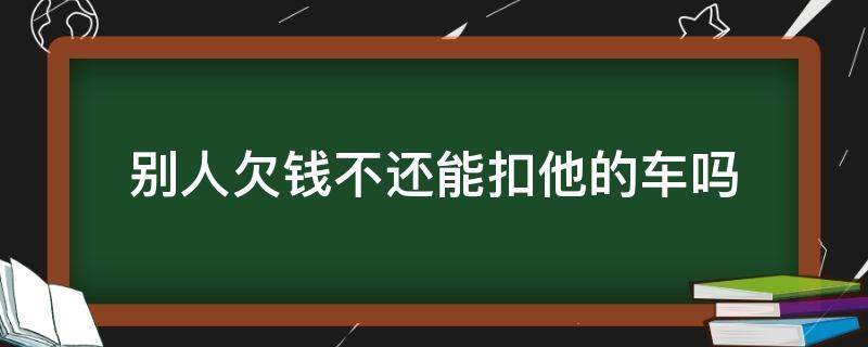 别人欠钱不还能扣他的车吗（别人欠钱不还我扣他车行吗）