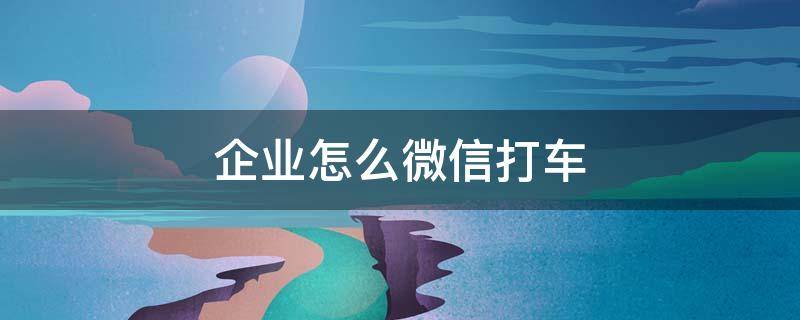 企业怎么微信打车（企业微信在哪里打车）