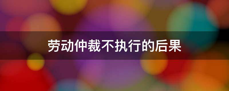 劳动仲裁不执行的后果（劳动仲裁不执行有什么后果）