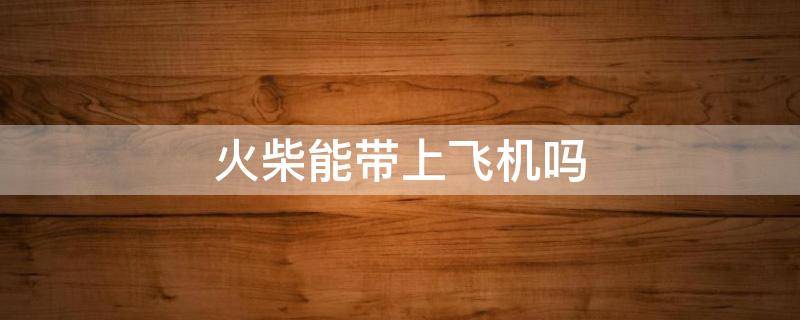 火柴能带上飞机吗 万次火柴能带上飞机吗