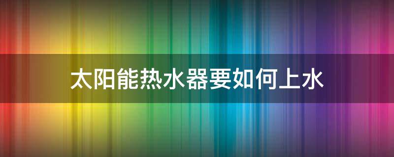 太阳能热水器要如何上水 热水器太阳能怎么上水