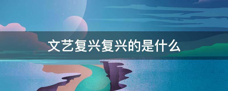 文艺复兴复兴的是什么（文艺复兴复兴的是什么文化）