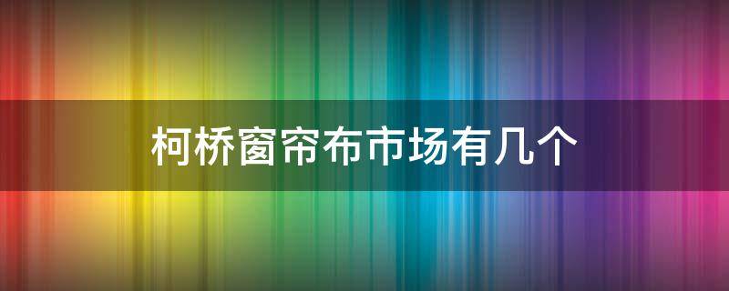 柯桥窗帘布市场有几个 柯桥窗帘布市场在哪里