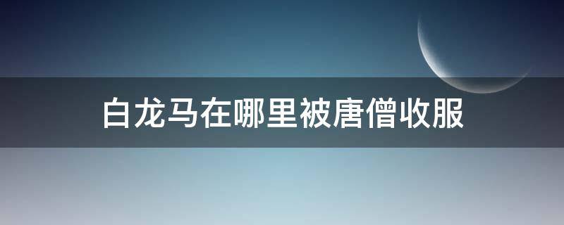 白龙马在哪里被唐僧收服（白龙马是在哪里被唐僧收服的）
