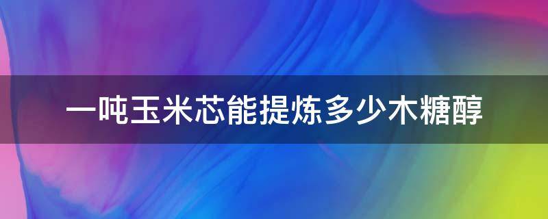 一吨玉米芯能提炼多少木糖醇 玉米芯提炼出来的木糖醇热量有多少?