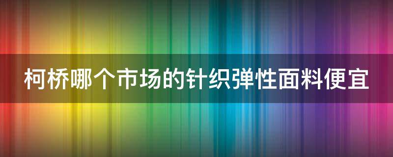 柯桥哪个市场的针织弹性面料便宜 柯桥哪个市场的针织弹性面料便宜又好