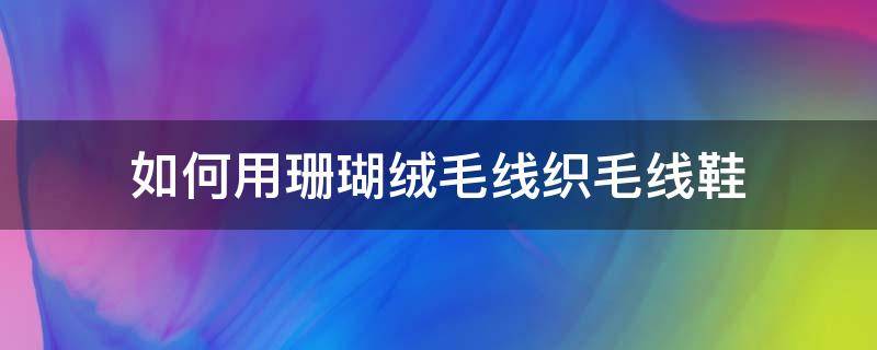 如何用珊瑚绒毛线织毛线鞋（珊瑚绒毛线拖鞋编织教程）