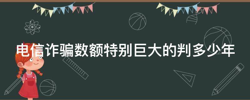 电信诈骗数额特别巨大的判多少年（电信诈骗数额巨大怎么判）