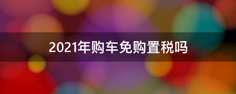 2021年购车免购置税吗 2021年买车免购置税