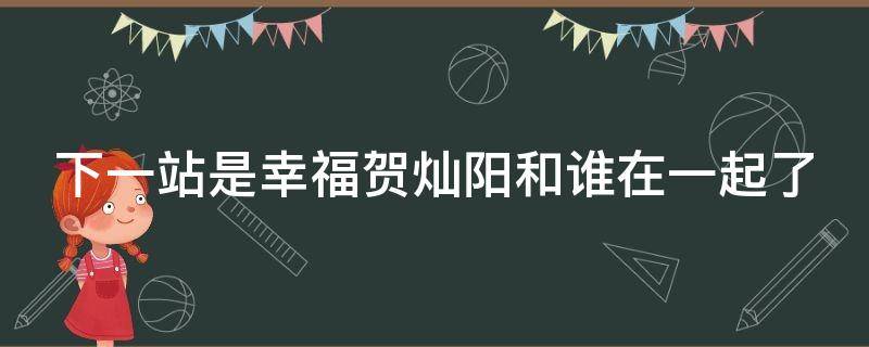 下一站是幸福贺灿阳和谁在一起了（下一站是幸福贺灿阳跟谁在一起了）