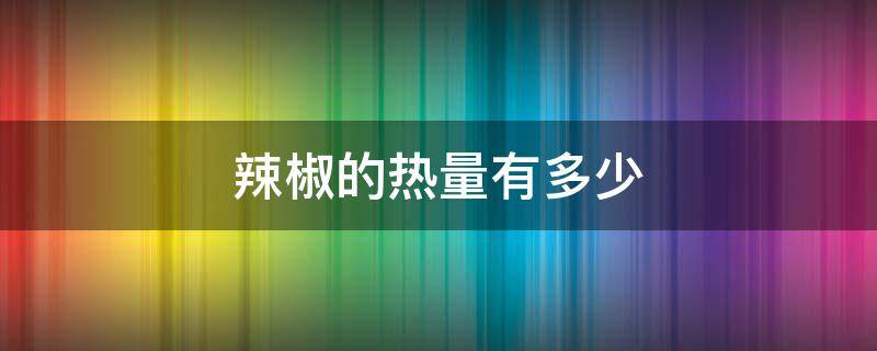辣椒的热量有多少 辣椒的热量是多少大卡