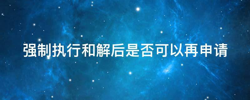 强制执行和解后是否可以再申请 强制执行后执行和解