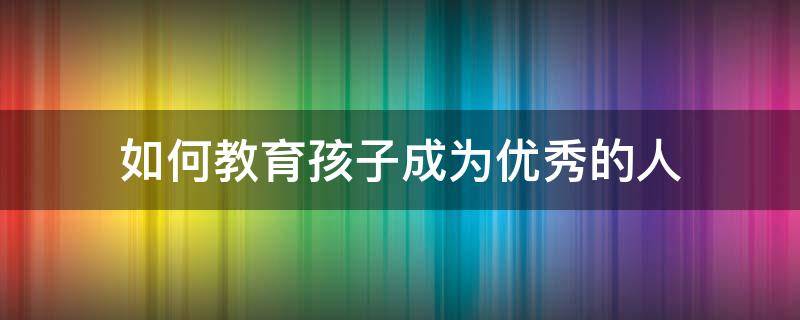 如何教育孩子成为优秀的人 教育孩子成为一个优秀的人