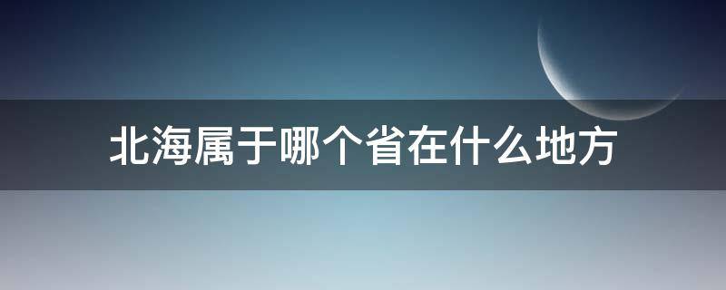 北海属于哪个省在什么地方（北海在哪里属于哪个省）