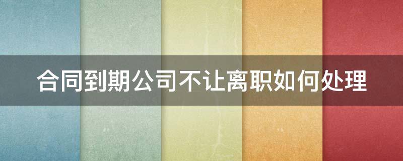 合同到期公司不让离职如何处理（合同到期不给办理离职怎么办）