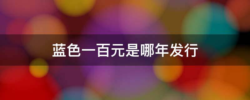 蓝色一百元是哪年发行（蓝色一百元是哪年发行市场流通是哪年开始约）