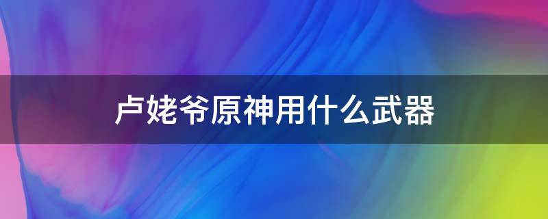 卢姥爷原神用什么武器（原神的卢姥爷武器）