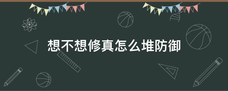 想不想修真怎么堆防御（想不想修真怎么堆防御到20万）