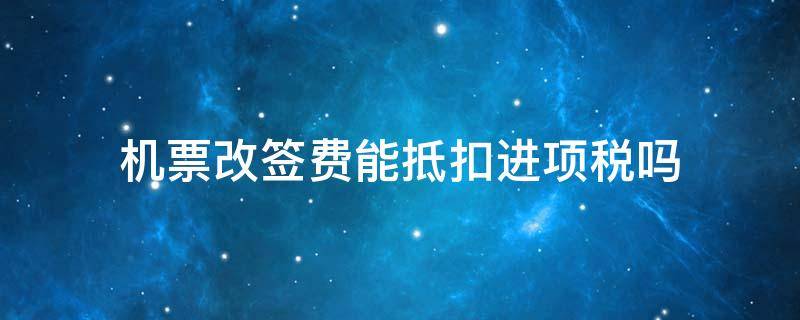 机票改签费能抵扣进项税吗 机票改签费用可以抵税吗