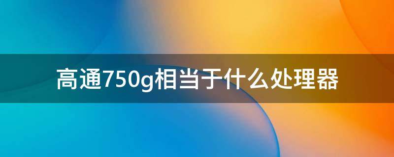 高通750g相当于什么处理器（高通骁龙750g相当于什么处理器）