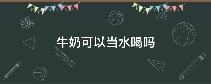 牛奶可以当水喝吗（牛奶能当水喝吗）