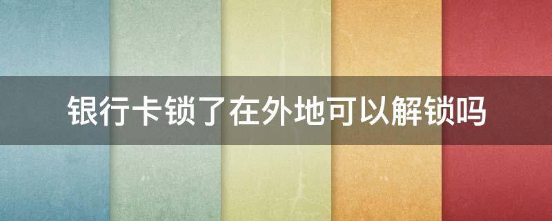 银行卡锁了在外地可以解锁吗（外地的银行卡锁住了,可以在本地解锁吗?）