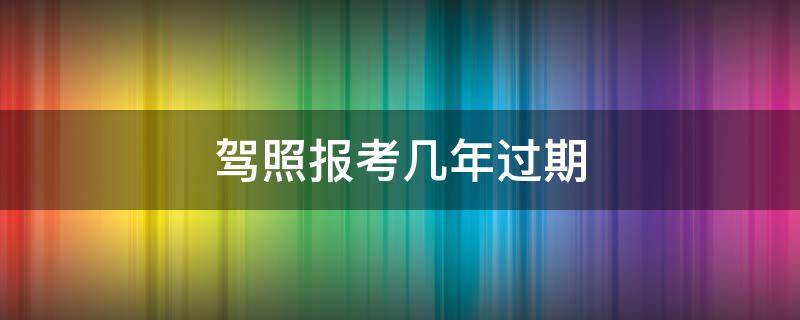 驾照报考几年过期 驾照从报名开始几年过期