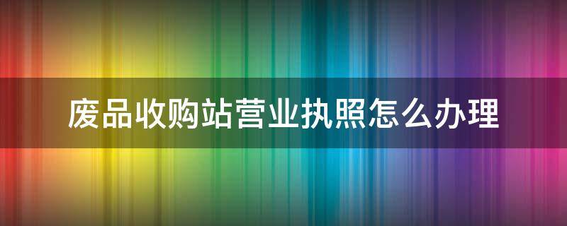 废品收购站营业执照怎么办理（2022年废品收购站营业执照怎么办理）