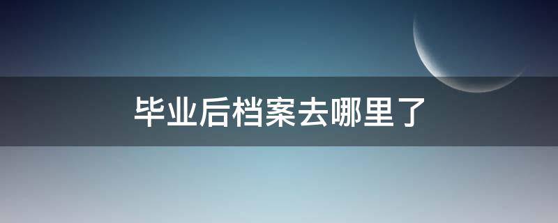 毕业后档案去哪里了（毕业后档案去哪里了怎么查）