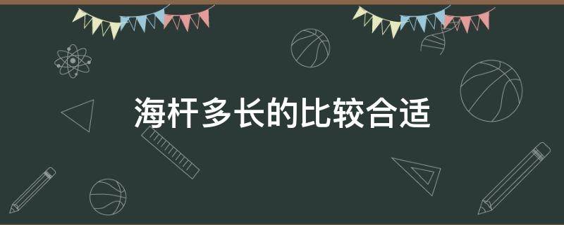 海杆多长的比较合适 海杆什么长度最合适