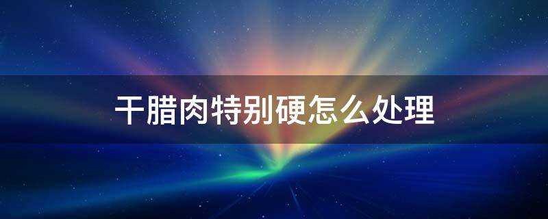 干腊肉特别硬怎么处理 腊肉瘦肉太干太硬怎么处理