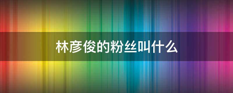 林彦俊的粉丝叫什么 林彦俊的粉丝叫什么名字