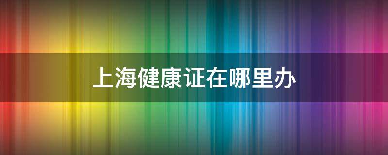 上海健康证在哪里办 上海健康证在哪里办需要多少钱