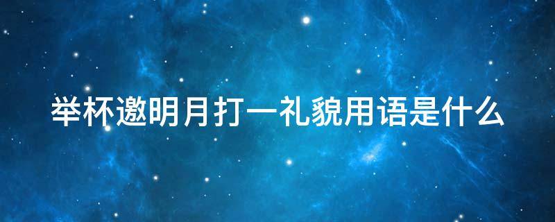 举杯邀明月打一礼貌用语是什么（举杯邀明月打一礼貌用语是什么意思）