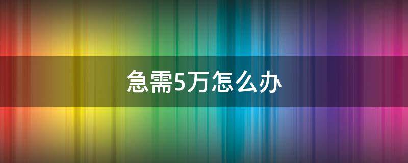 急需5万怎么办（急需5万怎么办哪里都贷不了）