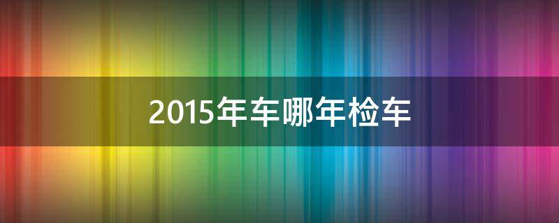 2015年车哪年检车（2015年的轿车几年一审）