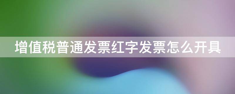 增值税普通发票红字发票怎么开具 增值税普通发票红字发票开具流程图