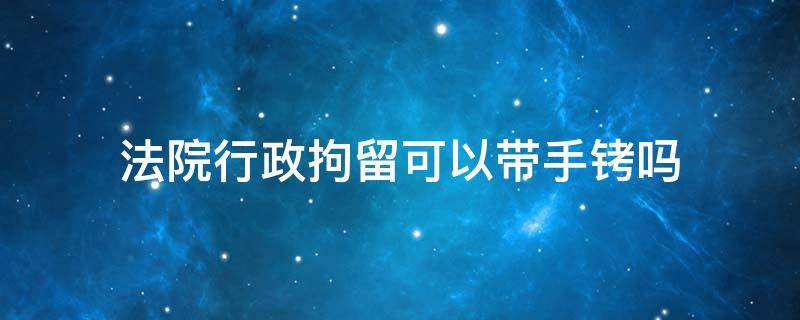 法院行政拘留可以带手铐吗 行政拘留会上手铐吗