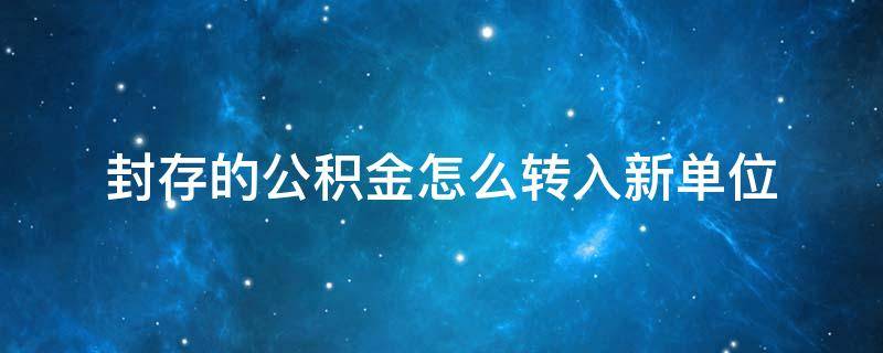 封存的公积金怎么转入新单位（封存的公积金如何转入新单位）