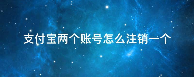 支付宝两个账号怎么注销一个 支付宝两个账号怎么注销一个 另一个还能使用吗?