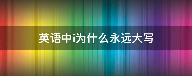 英语中i为什么永远大写（英语i是不是永远大写）