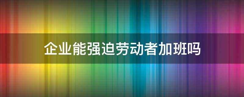 企业能强迫劳动者加班吗（劳动法强制员工加班）