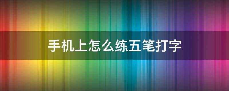 手机上怎么练五笔打字（手机上怎么练五笔打字软件）