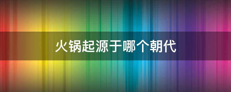 火锅起源于哪个朝代（火锅的历史最早可以追溯到哪个朝代）