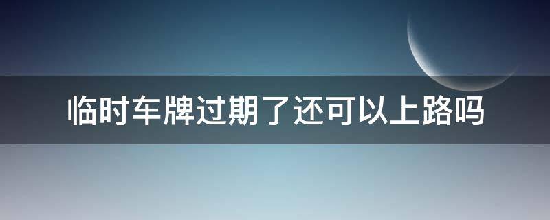 临时车牌过期了还可以上路吗 车辆临时车牌过期了能不能上路